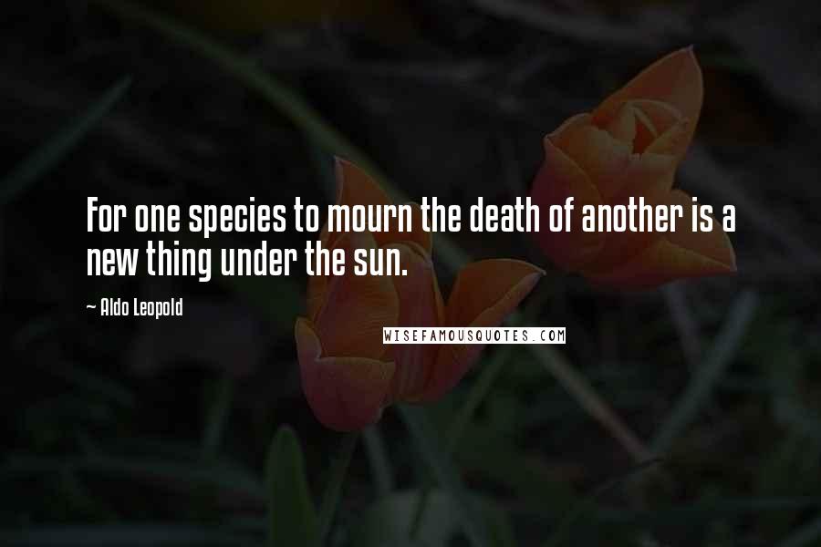 Aldo Leopold Quotes: For one species to mourn the death of another is a new thing under the sun.