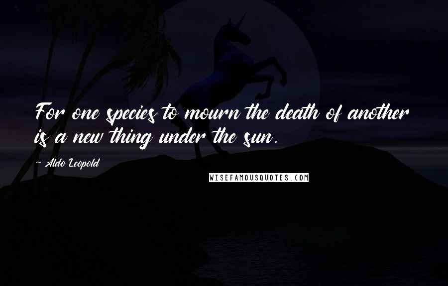 Aldo Leopold Quotes: For one species to mourn the death of another is a new thing under the sun.