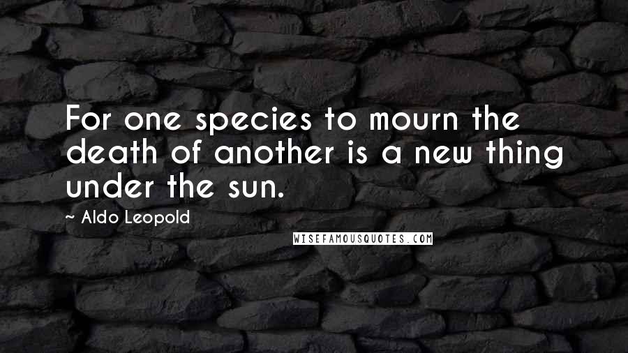 Aldo Leopold Quotes: For one species to mourn the death of another is a new thing under the sun.