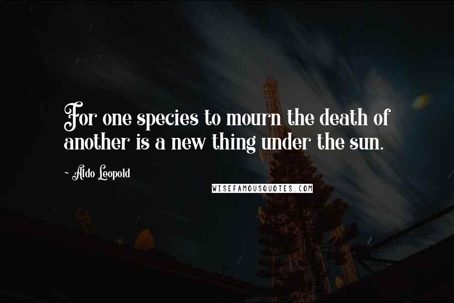 Aldo Leopold Quotes: For one species to mourn the death of another is a new thing under the sun.