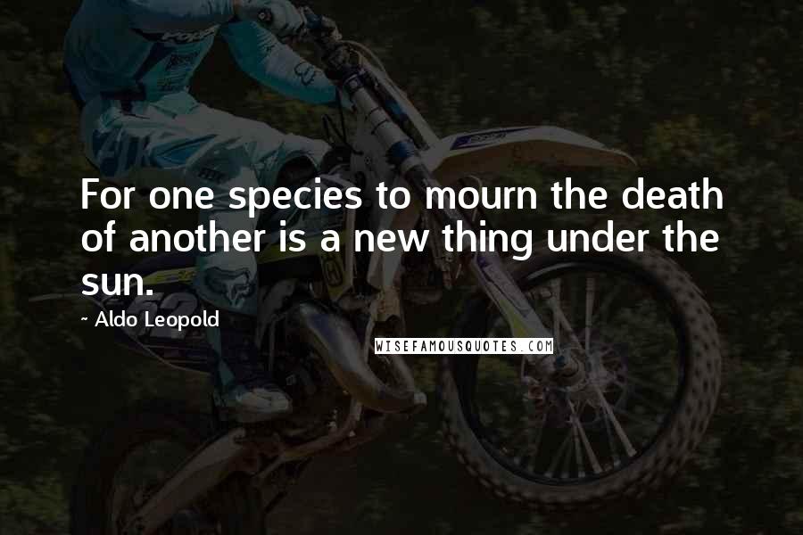 Aldo Leopold Quotes: For one species to mourn the death of another is a new thing under the sun.