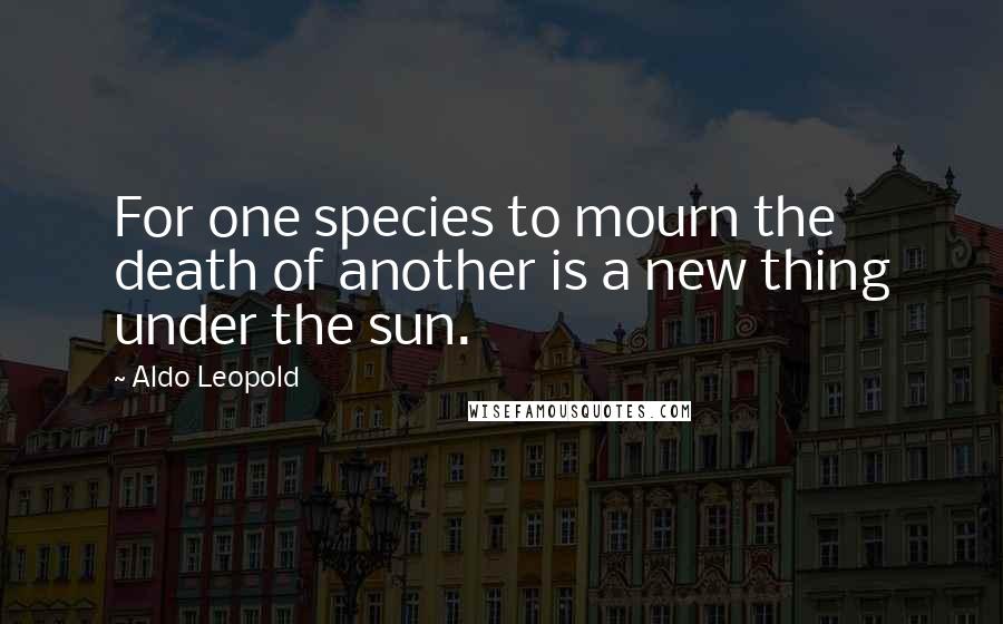 Aldo Leopold Quotes: For one species to mourn the death of another is a new thing under the sun.