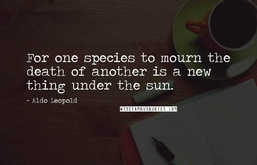 Aldo Leopold Quotes: For one species to mourn the death of another is a new thing under the sun.