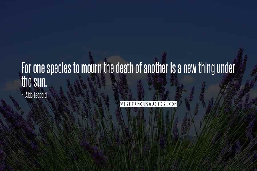 Aldo Leopold Quotes: For one species to mourn the death of another is a new thing under the sun.