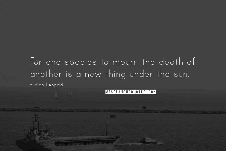 Aldo Leopold Quotes: For one species to mourn the death of another is a new thing under the sun.