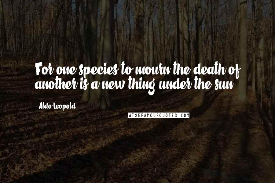 Aldo Leopold Quotes: For one species to mourn the death of another is a new thing under the sun.