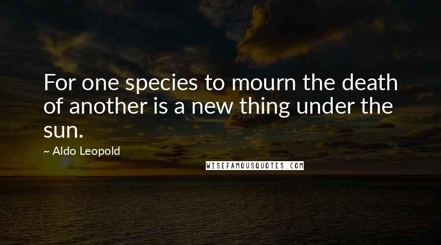 Aldo Leopold Quotes: For one species to mourn the death of another is a new thing under the sun.