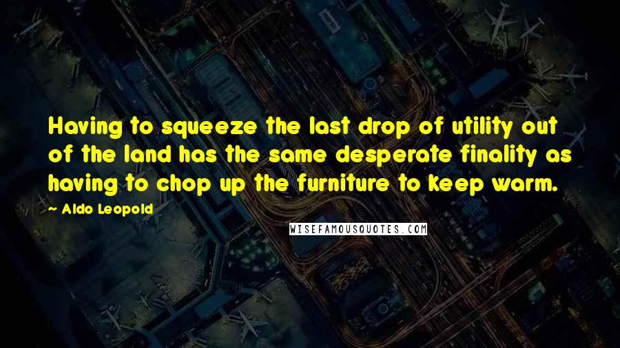 Aldo Leopold Quotes: Having to squeeze the last drop of utility out of the land has the same desperate finality as having to chop up the furniture to keep warm.