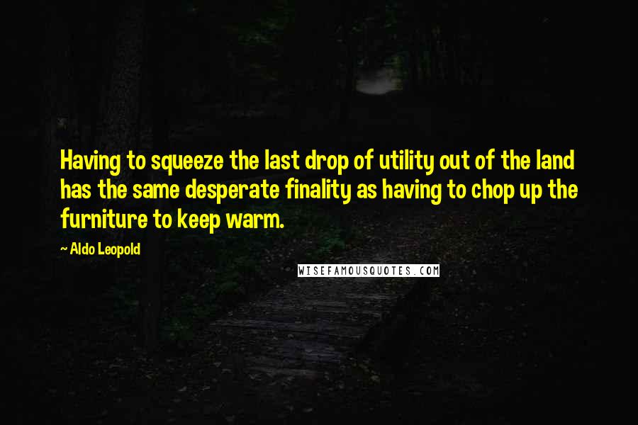 Aldo Leopold Quotes: Having to squeeze the last drop of utility out of the land has the same desperate finality as having to chop up the furniture to keep warm.