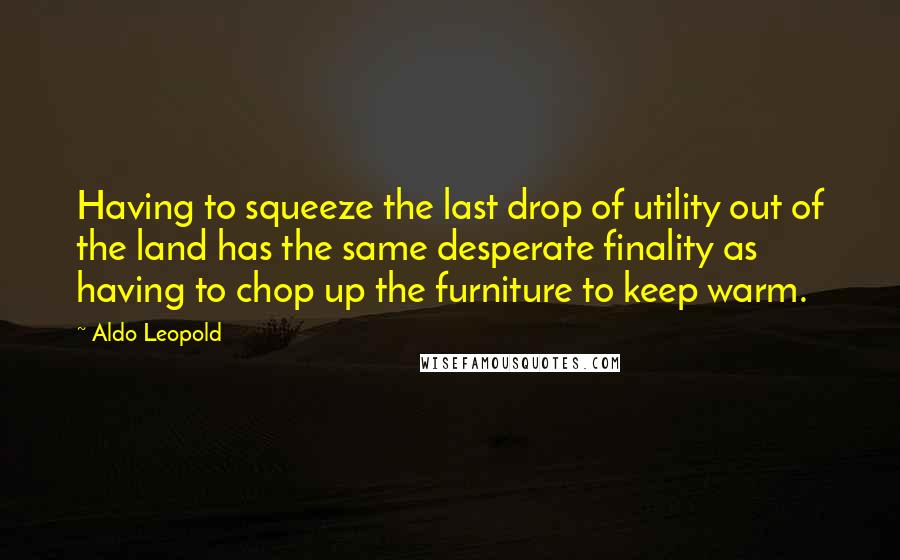 Aldo Leopold Quotes: Having to squeeze the last drop of utility out of the land has the same desperate finality as having to chop up the furniture to keep warm.