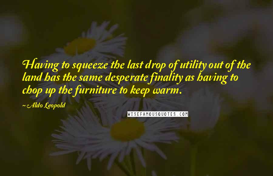 Aldo Leopold Quotes: Having to squeeze the last drop of utility out of the land has the same desperate finality as having to chop up the furniture to keep warm.