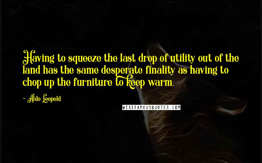 Aldo Leopold Quotes: Having to squeeze the last drop of utility out of the land has the same desperate finality as having to chop up the furniture to keep warm.