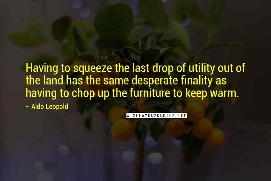Aldo Leopold Quotes: Having to squeeze the last drop of utility out of the land has the same desperate finality as having to chop up the furniture to keep warm.