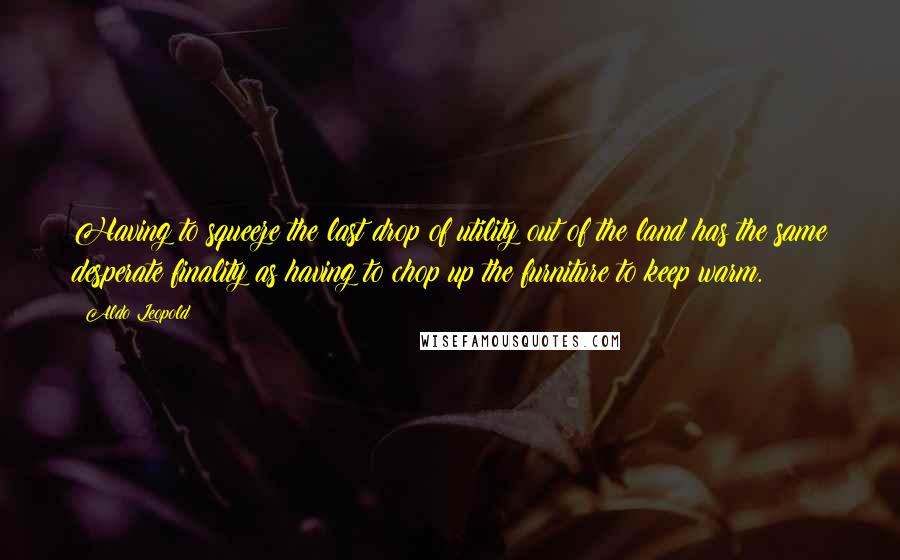 Aldo Leopold Quotes: Having to squeeze the last drop of utility out of the land has the same desperate finality as having to chop up the furniture to keep warm.