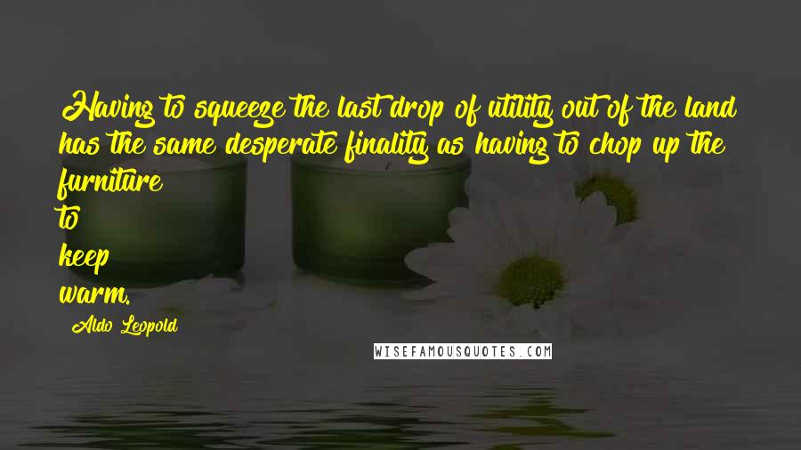 Aldo Leopold Quotes: Having to squeeze the last drop of utility out of the land has the same desperate finality as having to chop up the furniture to keep warm.