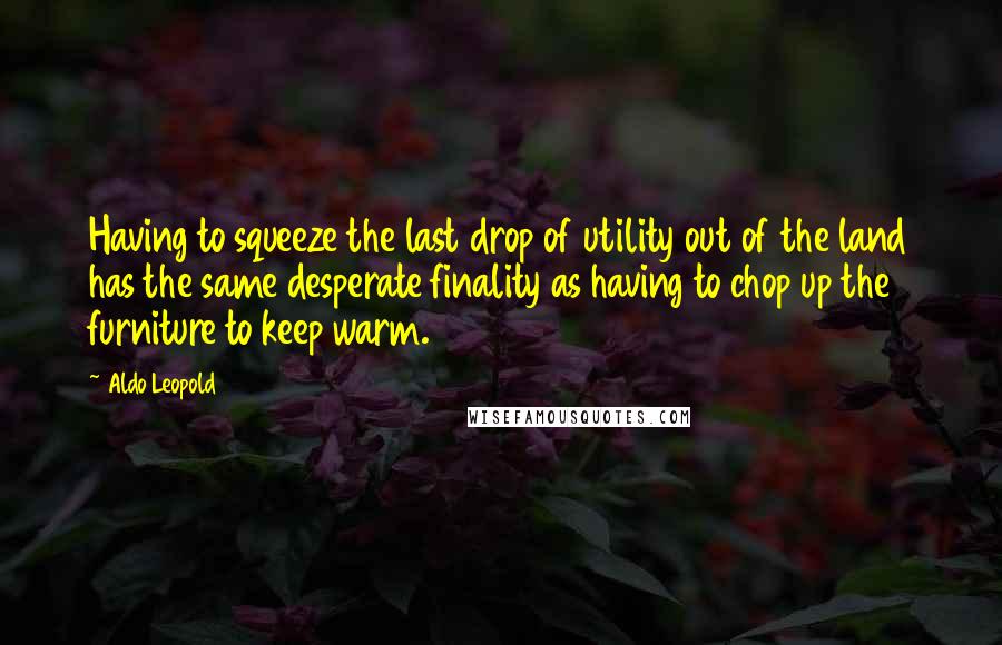 Aldo Leopold Quotes: Having to squeeze the last drop of utility out of the land has the same desperate finality as having to chop up the furniture to keep warm.