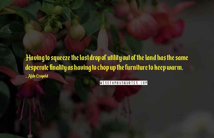 Aldo Leopold Quotes: Having to squeeze the last drop of utility out of the land has the same desperate finality as having to chop up the furniture to keep warm.