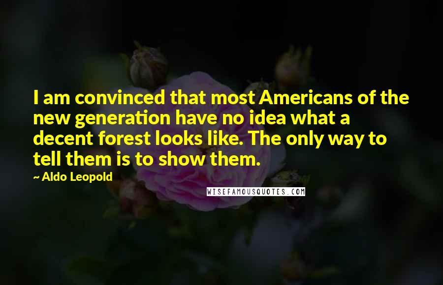 Aldo Leopold Quotes: I am convinced that most Americans of the new generation have no idea what a decent forest looks like. The only way to tell them is to show them.
