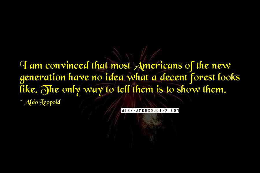 Aldo Leopold Quotes: I am convinced that most Americans of the new generation have no idea what a decent forest looks like. The only way to tell them is to show them.