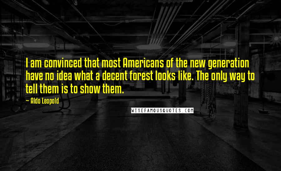 Aldo Leopold Quotes: I am convinced that most Americans of the new generation have no idea what a decent forest looks like. The only way to tell them is to show them.