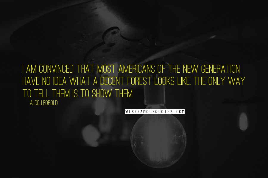 Aldo Leopold Quotes: I am convinced that most Americans of the new generation have no idea what a decent forest looks like. The only way to tell them is to show them.