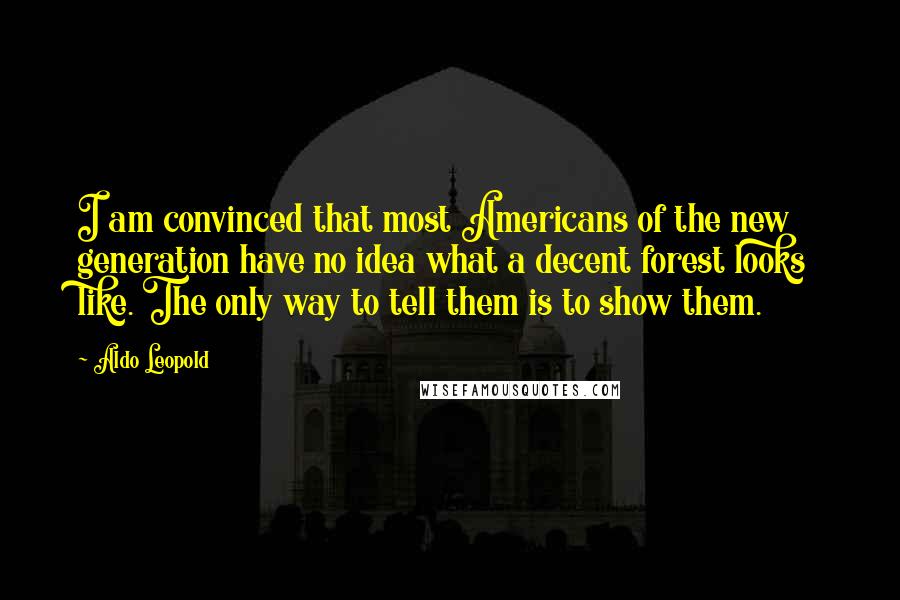 Aldo Leopold Quotes: I am convinced that most Americans of the new generation have no idea what a decent forest looks like. The only way to tell them is to show them.