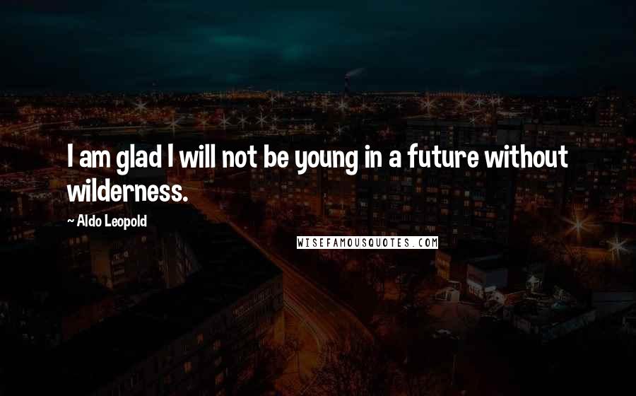 Aldo Leopold Quotes: I am glad I will not be young in a future without wilderness.