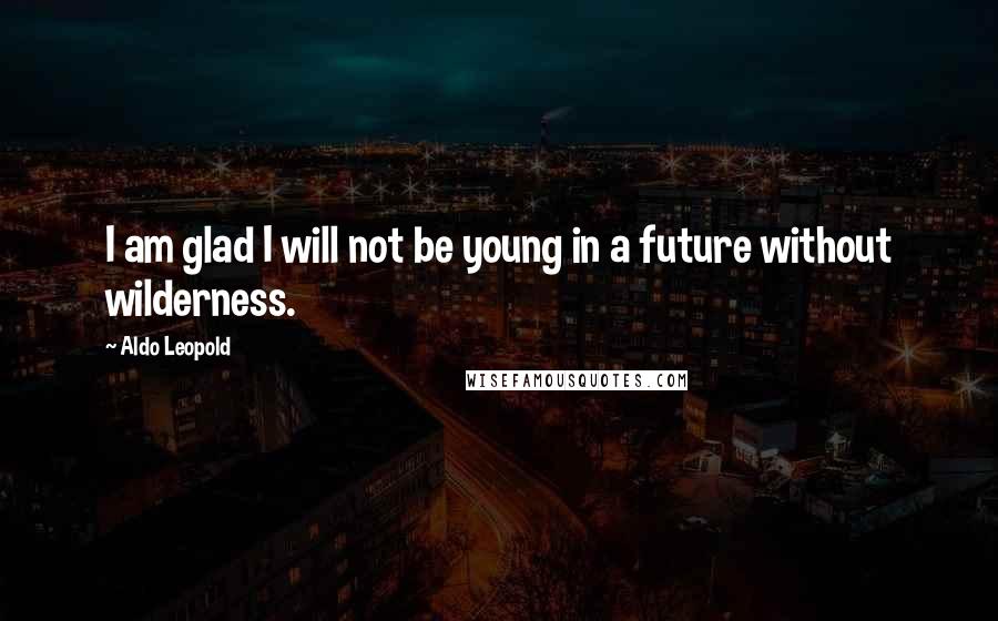 Aldo Leopold Quotes: I am glad I will not be young in a future without wilderness.