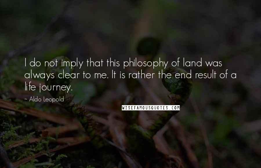 Aldo Leopold Quotes: I do not imply that this philosophy of land was always clear to me. It is rather the end result of a life journey.