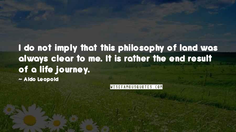 Aldo Leopold Quotes: I do not imply that this philosophy of land was always clear to me. It is rather the end result of a life journey.