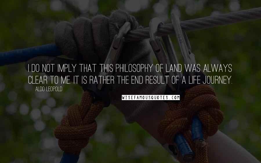 Aldo Leopold Quotes: I do not imply that this philosophy of land was always clear to me. It is rather the end result of a life journey.