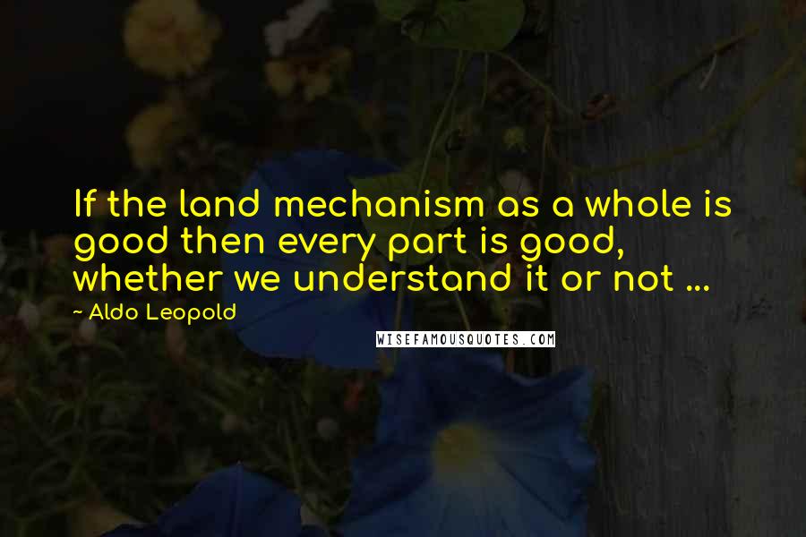 Aldo Leopold Quotes: If the land mechanism as a whole is good then every part is good, whether we understand it or not ...