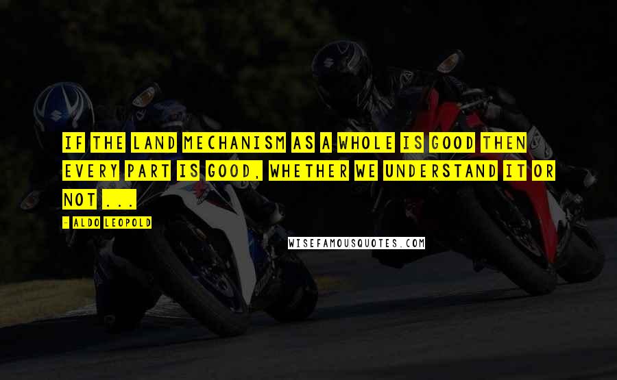 Aldo Leopold Quotes: If the land mechanism as a whole is good then every part is good, whether we understand it or not ...