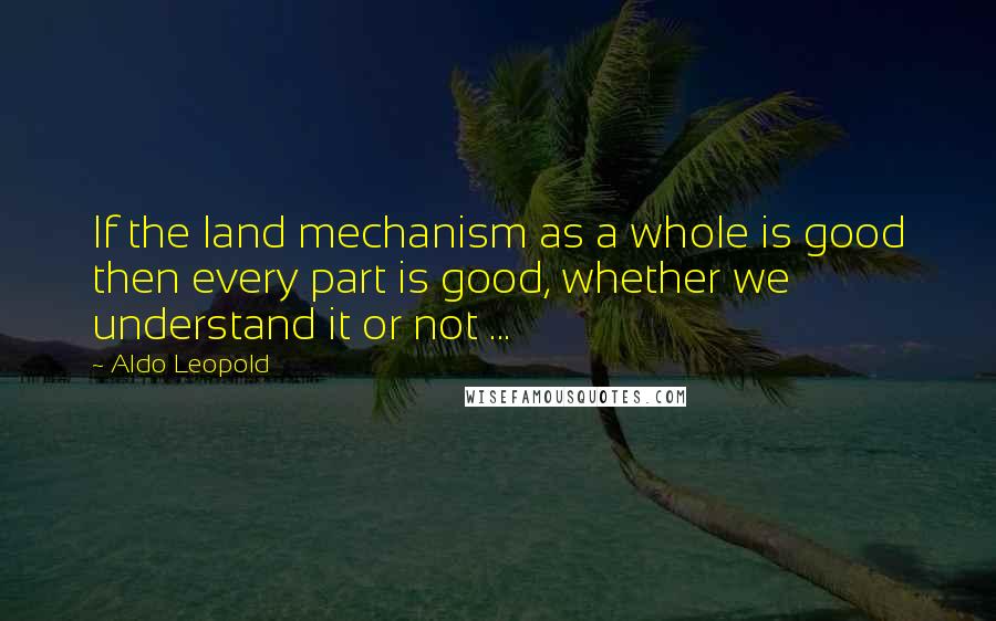 Aldo Leopold Quotes: If the land mechanism as a whole is good then every part is good, whether we understand it or not ...