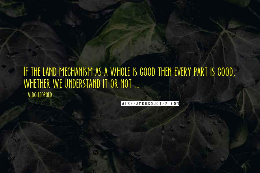 Aldo Leopold Quotes: If the land mechanism as a whole is good then every part is good, whether we understand it or not ...