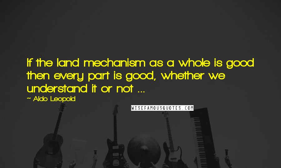 Aldo Leopold Quotes: If the land mechanism as a whole is good then every part is good, whether we understand it or not ...