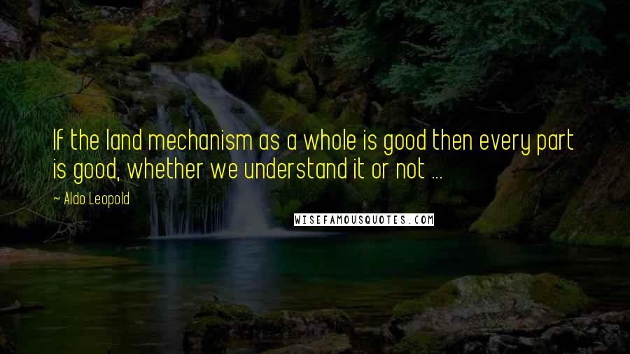 Aldo Leopold Quotes: If the land mechanism as a whole is good then every part is good, whether we understand it or not ...