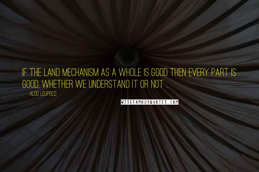 Aldo Leopold Quotes: If the land mechanism as a whole is good then every part is good, whether we understand it or not ...