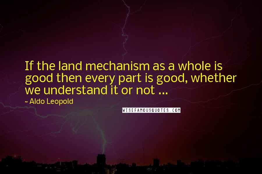 Aldo Leopold Quotes: If the land mechanism as a whole is good then every part is good, whether we understand it or not ...