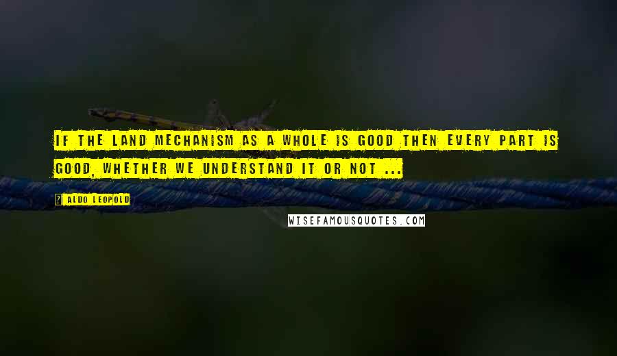 Aldo Leopold Quotes: If the land mechanism as a whole is good then every part is good, whether we understand it or not ...