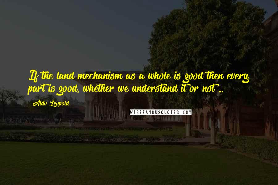 Aldo Leopold Quotes: If the land mechanism as a whole is good then every part is good, whether we understand it or not ...