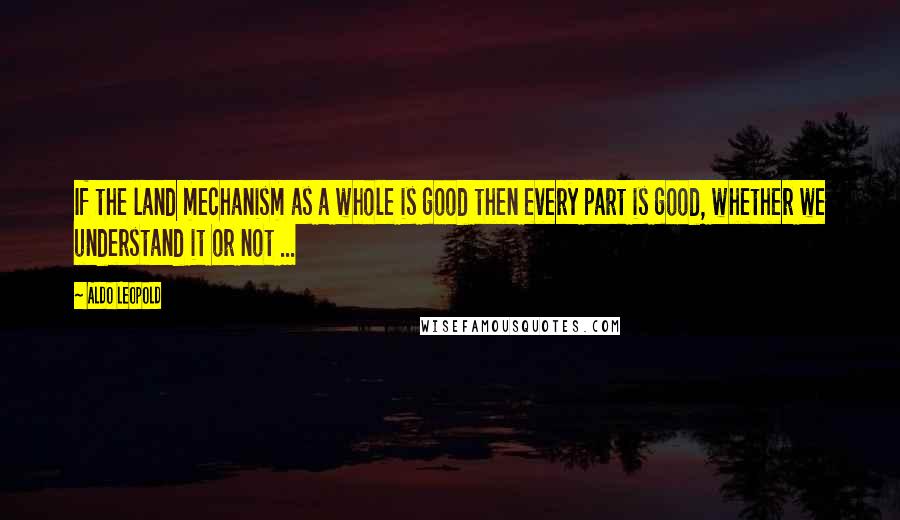 Aldo Leopold Quotes: If the land mechanism as a whole is good then every part is good, whether we understand it or not ...