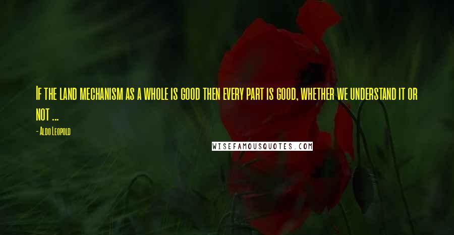 Aldo Leopold Quotes: If the land mechanism as a whole is good then every part is good, whether we understand it or not ...