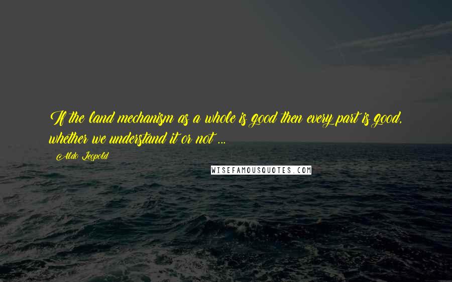 Aldo Leopold Quotes: If the land mechanism as a whole is good then every part is good, whether we understand it or not ...