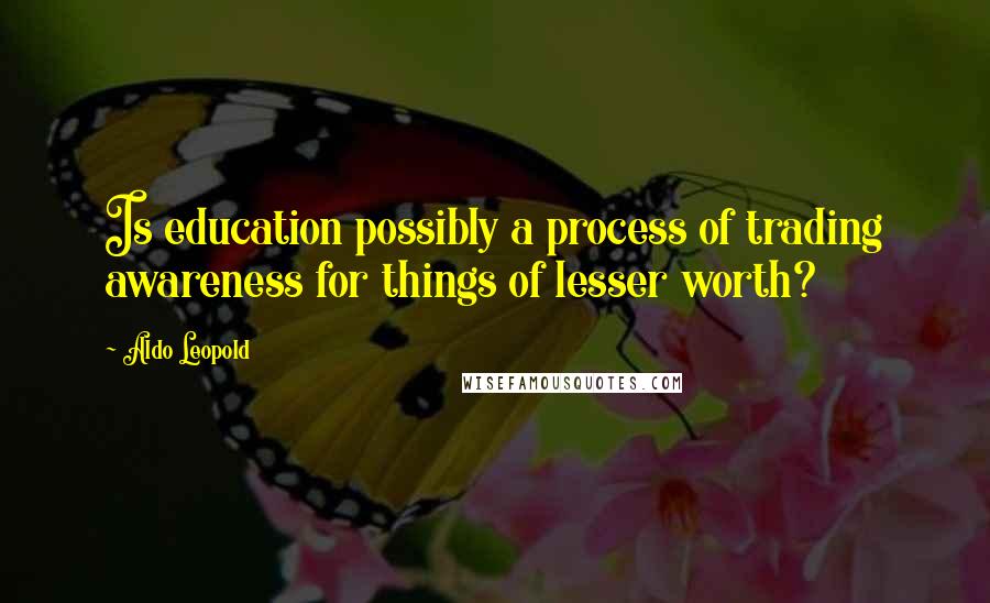 Aldo Leopold Quotes: Is education possibly a process of trading awareness for things of lesser worth?