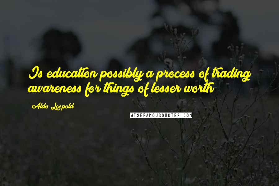 Aldo Leopold Quotes: Is education possibly a process of trading awareness for things of lesser worth?