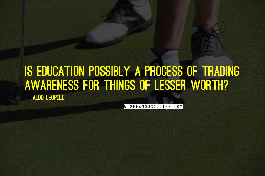 Aldo Leopold Quotes: Is education possibly a process of trading awareness for things of lesser worth?