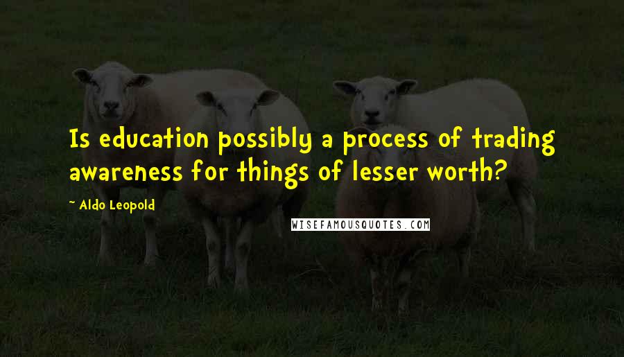 Aldo Leopold Quotes: Is education possibly a process of trading awareness for things of lesser worth?