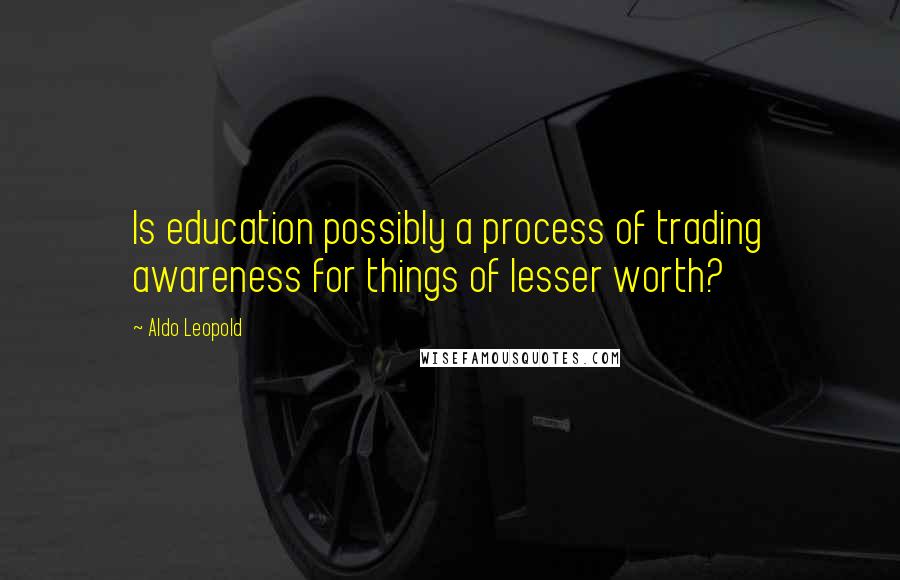 Aldo Leopold Quotes: Is education possibly a process of trading awareness for things of lesser worth?