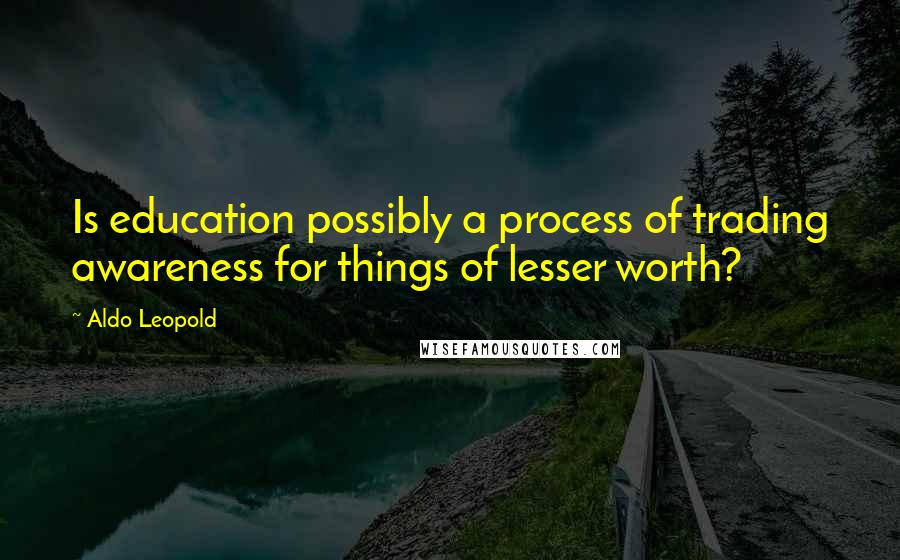 Aldo Leopold Quotes: Is education possibly a process of trading awareness for things of lesser worth?